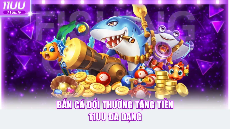 Bắn cá đổi thưởng tặng tiền 11UU đa dạng